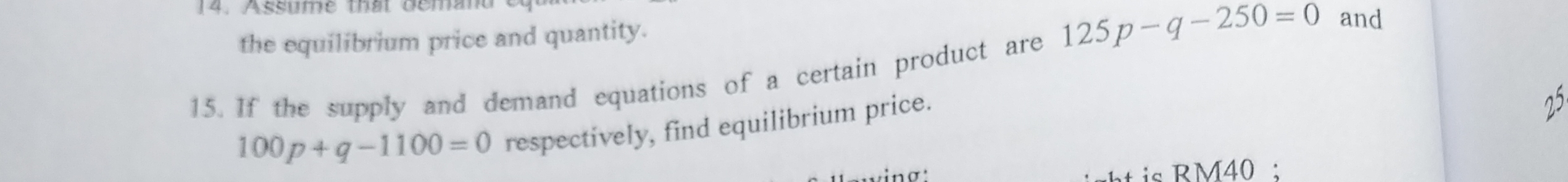 Assume that deman 
the equilibrium price and quantity. 
15. If the supply and demand equations of a certain product are 125p-q-250=0 and
100p+q-1100=0 respectively, find equilibrium price. 
25 
vinσ: t is RM40 :