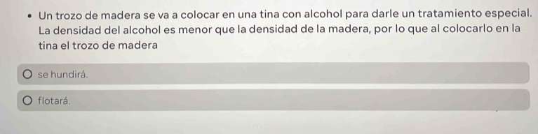 Un trozo de madera se va a colocar en una tina con alcohol para darle un tratamiento especial.
La densidad del alcohol es menor que la densidad de la madera, por lo que al colocarlo en la
tina el trozo de madera
se hundirá.
flotará.