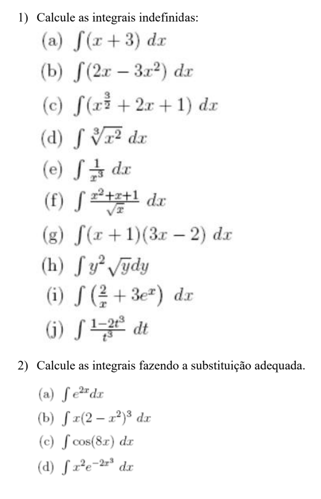 Calcule as integrais indefinidas: 
(a) ∈t (x+3)dx
(b) ∈t (2x-3x^2)dx
(c) ∈t (x^(frac 3)2+2x+1)dx
(d) ∈t sqrt[3](x^2)dx
(e) ∈t  1/x^3 dx
(f) ∈t  (x^2+x+1)/sqrt(x) dx
(g) ∈t (x+1)(3x-2)dx
(h) ∈t y^2sqrt(y)dy
(i) ∈t ( 2/x +3e^x)dx
(j) ∈t  (1-2t^3)/t^3 dt
2) Calcule as integrais fazendo a substituição adequada. 
(a) ∈t e^(2x)dx
(b) ∈t x(2-x^2)^3dx
(c) ∈t cos (8x)dx
(d) ∈t x^2e^(-2x^3)dx