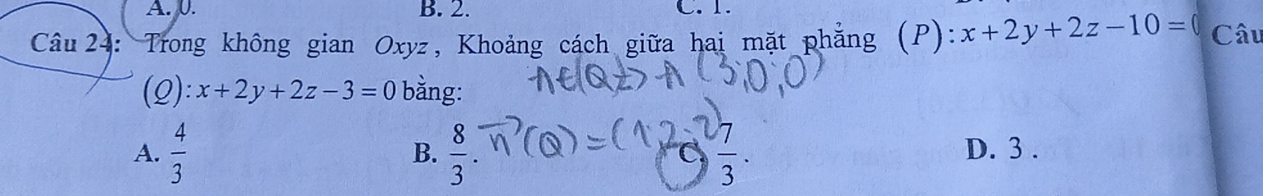 A. 0. B. 2. C. 1.
Câu 24: Trong không gian Oxyz, Khoảng cách giữa hai mặt phẳng (P): x+2y+2z-10= Câu
(Q): x+2y+2z-3=0 bằng:
A.  4/3   8/3 .  7/3 . D. 3.
B.
C