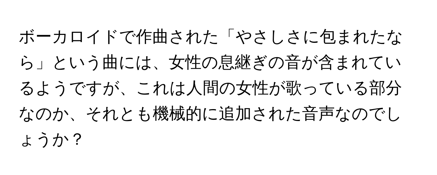 ボーカロイドで作曲された「やさしさに包まれたなら」という曲には、女性の息継ぎの音が含まれているようですが、これは人間の女性が歌っている部分なのか、それとも機械的に追加された音声なのでしょうか？