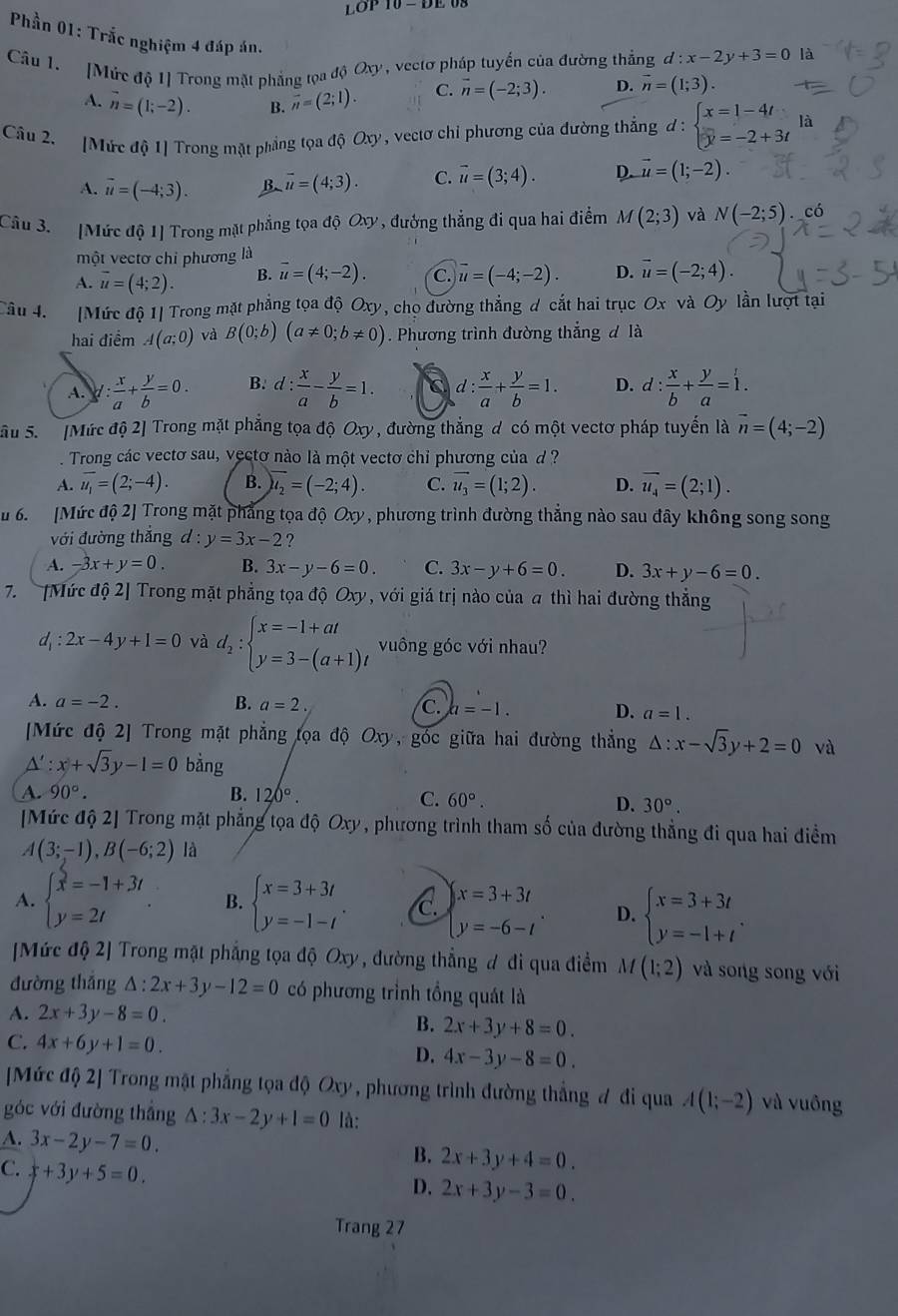 LOP10-DE
Phần 01: Trắc nghiệm 4 đáp án.
Câu 1. [Mức độ 1] Trong mặt phẳng tọa độ Oxy, vectơ pháp tuyển của đường thẳng d:x-2y+3=0 là
A. vector n=(1;-2). B. overline n=(2;1). C. vector n=(-2;3). D. vector n=(1;3).
Câu 2. [Mức độ 1] Trong mặt phẳng tọa độ Oxy, vectơ chỉ phương của đường thắng d:beginarrayl x=1-4t y=-2+3tendarray. là
A. overline u=(-4;3). B vector u=(4;3). C. vector u=(3;4). D. vector u=(1;-2).
Câu 3. [Mức độ 1] Trong mặt phẳng tọa đ 5Ox V , đướng thẳng đi qua hai điểm M(2;3) và N(-2;5) có
một vectơ chi phương là
A. vector u=(4;2). B. overline u=(4;-2). C. overline u=(-4;-2). D. vector u=(-2;4).
Câu 4. [Mức độ 1] Trong mặt phẳng tọa độ Oxy, chọ đường thẳng d cắt hai trục Ox và Oy lần lượt tại
hai điểm A(a;0) và B(0;b)(a!= 0;b!= 0). Phương trình đường thắng đ là
A. y: x/a + y/b =0. B. d: x/a - y/b =1. C d: x/a + y/b =1. D. d: x/b + y/a =1.
Sâu 5.  [Mức độ 2] Trong mặt phẳng tọa độ Oxy, đường thắng d có một vectơ pháp tuyến là vector n=(4;-2)
Trong các vectơ sau, vectơ nào là một vectơ chỉ phương của đ  ?
A. overline u_1=(2;-4). B. overline u_2=(-2;4). C. vector u_3=(1;2). D. overline u_4=(2;1).
u 6.   [Mức độ 2] Trong mặt phẳng tọa độ Oxy, phương trình đường thẳng nào sau đây không song song
với đường thắng d:y=3x-2 ?
A. -3x+y=0. B. 3x-y-6=0. C. 3x-y+6=0. D. 3x+y-6=0.
7. [Mức độ 2] Trong mặt phẳng tọa độ Oxy, với giá trị nào của a thì hai đường thẳng
d_1:2x-4y+1=0 và d_2:beginarrayl x=-1+at y=3-(a+1)tendarray. vuông góc với nhau?
A. a=-2. B. a=2.
C. a=-1. D. a=1.
[Mức độ 2] Trong mặt phẳng tọa độ Oxy, góc giữa hai đường thắng △ :x-sqrt(3)y+2=0 và
A':x+sqrt(3)y-1=0 bằng
A. 90°. B. 120°.
C. 60°.
D. 30°.
[Mức độ 2] Trong mặt phẳng tọa độ Oxy, phương trình tham số của đường thẳng đi qua hai điểm
A(3;-1),B(-6;2) là
A. beginarrayl x=-1+3t y=2tendarray. . B. beginarrayl x=3+3t y=-1-tendarray. . C. beginarrayl x=3+3t y=-6-tendarray. . D. beginarrayl x=3+3t y=-1+tendarray. .
[Mức độ 2] Trong mặt phẳng tọa độ Oxy , đường thẳng đ đi qua điểm M(1;2) và song song với
đường thǎng △ :2x+3y-12=0 có phương trình tổng quát là
A. 2x+3y-8=0. B. 2x+3y+8=0.
C. 4x+6y+1=0.
D. 4x-3y-8=0.
[Mức độ 2] Trong mật phẳng tọa độ Oxy , phương trình đường thẳng đ đi qua A(1;-2) và vuông
góc với đường thắng △ :3x-2y+1=0 là:
A. 3x-2y-7=0. B. 2x+3y+4=0.
C. x+3y+5=0.
D. 2x+3y-3=0.
Trang 27