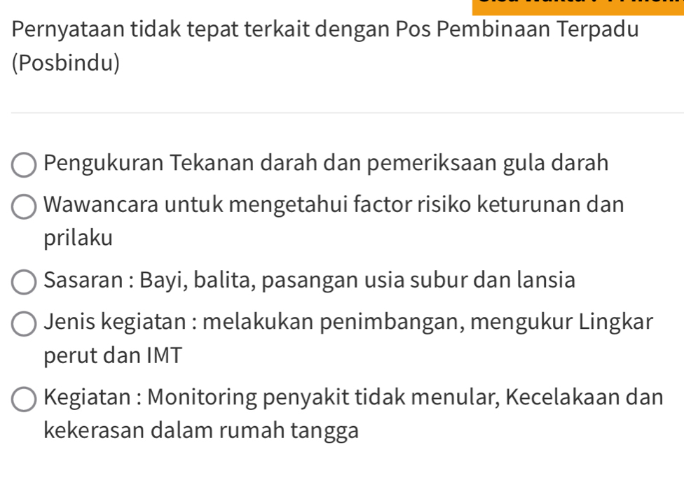 Pernyataan tidak tepat terkait dengan Pos Pembinaan Terpadu 
(Posbindu) 
Pengukuran Tekanan darah dan pemeriksaan gula darah 
Wawancara untuk mengetahui factor risiko keturunan dan 
prilaku 
Sasaran : Bayi, balita, pasangan usia subur dan lansia 
Jenis kegiatan : melakukan penimbangan, mengukur Lingkar 
perut dan IMT 
Kegiatan : Monitoring penyakit tidak menular, Kecelakaan dan 
kekerasan dalam rumah tangga