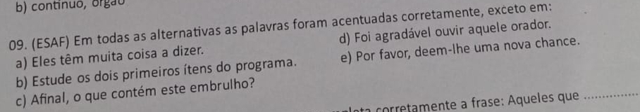 b) continuo, orgão
09. (ESAF) Em todas as alternativas as palavras foram acentuadas corretamente, exceto em:
a) Eles têm muita coisa a dizer. d) Foi agradável ouvir aquele orador.
b) Estude os dois primeiros ítens do programa. e) Por favor, deem-lhe uma nova chance.
c) Afinal, o que contém este embrulho?
co etmente a frase: Aqueles que_