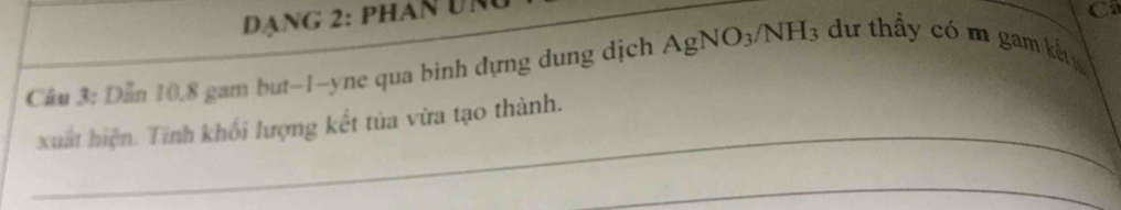 Dạng 2: phán đng 
C 
Câu 3: Dẫn 10. 8 gam but -1 -yne qua binh đựng dung dịch AgNO_3/NH_3 dư thấy có m gam kết 
_ 
xuất hiện. Tính khối lượng kết tủa vừa tạo thành. 
_