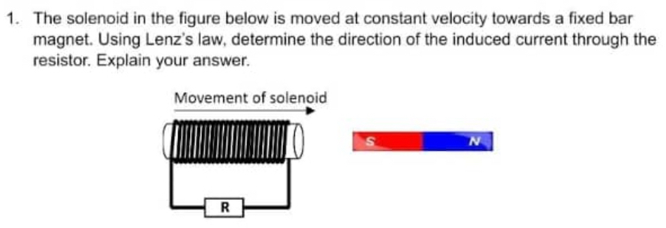 The solenoid in the figure below is moved at constant velocity towards a fixed bar 
magnet. Using Lenz's law, determine the direction of the induced current through the 
resistor. Explain your answer. 
s 
N