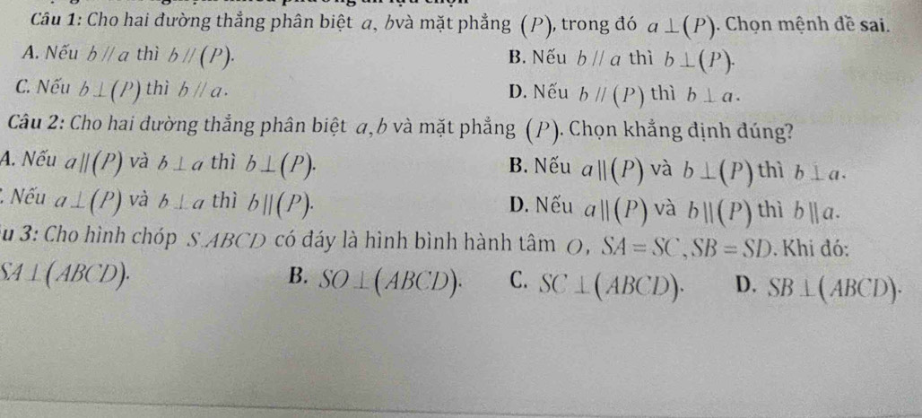 Cho hai đường thẳng phân biệt a, bvà mặt phẳng (P), trong đó a⊥ (P). Chọn mệnh đề sai.
A. Nếu bparallel a thì bparallel (P). B. Nếu bparallel a thì b⊥ (P).
C. Nếu b⊥ (P) thì bparallel a. D. Nếu bparallel (P) thì b⊥ a. 
Câu 2: Cho hai đường thẳng phân biệt a, b và mặt phẳng (P). Chọn khẳng định đúng?
A. Nếu a||(P) và b⊥ a thì b⊥ (P). B. Nếu a||(P) và b⊥ (P) thì b⊥ a... Nếu a⊥ (P) và b⊥ a thì b||(P). a||(P) và bparallel (P) thì bparallel a. 
D. Nếu
Su 3: Cho hình chóp S ABCD có đáy là hình bình hành tâm O, SA=SC, SB=SD. Khi đó:
SA⊥ (ABCD).
B. SO⊥ (ABCD). C. SC⊥ (ABCD). D. SB⊥ (ABCD).