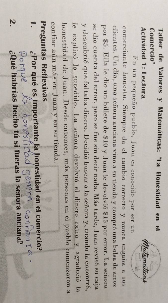 Taller de Valores y Matemáticas: ''La Honestidad en el 
Comercio'' 
Actividad 1: Lectura 
En un pequeño pueblo, Juan es conocido por ser un 
comerciante honesto. Siempre da el cambio correcto y nunca engaña a sus 
clientes. Un día, una señora anciana vino a su tienda y compró una bolsa de arroz 
por $5. Ella le dio un billete de $10 y Juan le devolvió $15 por error. La señora 
se dio cuenta del error, pero se fue sin decir nada. Más tarde, Juan revisó su caja 
y descubrió que faltaba dinero. Decidió buscar a la señora y, cuando la encontró, 
le explicó lo sucedido. La señora devolvió el dinero extra y agradeció la 
honestidad de Juan. Desde entonces, más personas en el pueblo comenzaron a 
confiar aún más en Juan y en su tienda. 
Preguntas Reflexivas 
1. ¿Por qué es importante la honestidad en el comercio? 
2. ¿Qué habrías hecho tú si fueras la señora anciana?