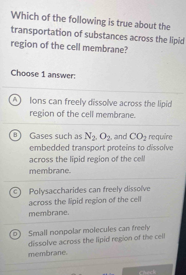 Which of the following is true about the
transportation of substances across the lipid
region of the cell membrane?
Choose 1 answer:
A  lons can freely dissolve across the lipid
region of the cell membrane.
B Gases such as N_2, O_2 , and CO_2 require
embedded transport proteins to dissolve
across the lipid region of the cell
membrane.
C Polysaccharides can freely dissolve
across the lipid region of the cell
membrane.
D Small nonpolar molecules can freely
dissolve across the lipid region of the cell
membrane.
Check