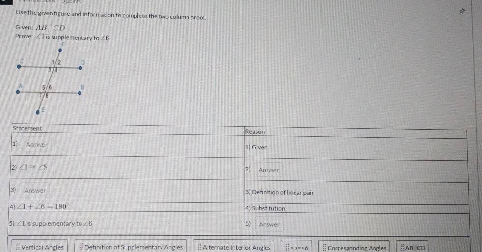 Use the given figure and information to complete the two column proof.
Given AB||CD
Prove ∠ 1 is supplementary ∠ 6
Statement Reason
1) Answer 1) Given
2) ∠ 1≌ ∠ 5
2) Answer
3) Answer 3) Definition of linear pair
4 ∠ 1+∠ 6=180° 4) Substitution
5) ∠ 1 is supplementary t o∠ 6 5) Answer
beginarrayr 21 11endarray Vertical Angles 178 12 Definition of Supplementary Angles  11/11  Alternate Interior Angles □ <5=<6</tex> beginarrayr 11 11 22endarray Corresponding Angles Ⅱ AB||CD