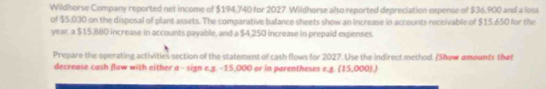 Wildhorse Company reported net income of $194,740 for 2027. Wildhorse also reported depreciation expense of $36,900 and a loss 
of $5,030 on the disposal of plant assets. The comparative balance sheets show an increase in accounts receivable of $15.650 for the
year. a $15,880 increase in accounts payable, and a $4,250 increase in prepaid expenses. 
Prepare the operating activities section of the statement of cash flows for 2027. Use the indirect method. (Show amounts that 
decrease cash flow with either a - sign e.g. -15,000 or in parentheses e.g. (15,000).)