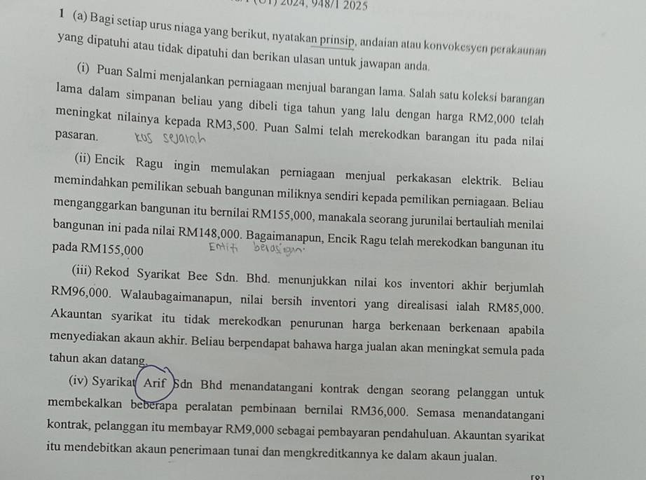 2024, 948/1 2025
1 (a) Bagi setiap urus niaga yang berikut, nyatakan prinsip, andaian atau konvokesyen perakaunan
yang dipatuhi atau tidak dipatuhi dan berikan ulasan untuk jawapan anda.
(i) Puan Salmi menjalankan perniagaan menjual barangan lama. Salah satu koleksi barangan
lama dalam simpanan beliau yang dibeli tiga tahun yang lalu dengan harga RM2,000 telah
meningkat nilainya kepada RM3,500. Puan Salmi telah merekodkan barangan itu pada nilai
pasaran.
(ii) Encik Ragu ingin memulakan perniagaan menjual perkakasan elektrik. Beliau
memindahkan pemilikan sebuah bangunan miliknya sendiri kepada pemilikan perniagaan. Beliau
menganggarkan bangunan itu bernilai RM155,000, manakala seorang jurunilai bertauliah menilai
bangunan ini pada nilai RM148,000. Bagaimanapun, Encik Ragu telah merekodkan bangunan itu
pada RM155,000
(iii) Rekod Syarikat Bee Sdn. Bhd. menunjukkan nilai kos inventori akhir berjumlah
RM96,000. Walaubagaimanapun, nilai bersih inventori yang direalisasi ialah RM85,000.
Akauntan syarikat itu tidak merekodkan penurunan harga berkenaan berkenaan apabila
menyediakan akaun akhir. Beliau berpendapat bahawa harga jualan akan meningkat semula pada
tahun akan datang
(iv) Syarikat Arif Sdn Bhd menandatangani kontrak dengan seorang pelanggan untuk
membekalkan beberapa peralatan pembinaan bernilai RM36,000. Semasa menandatangani
kontrak, pelanggan itu membayar RM9,000 sebagai pembayaran pendahuluan. Akauntan syarikat
itu mendebitkan akaun penerimaan tunai dan mengkreditkannya ke dalam akaun jualan.