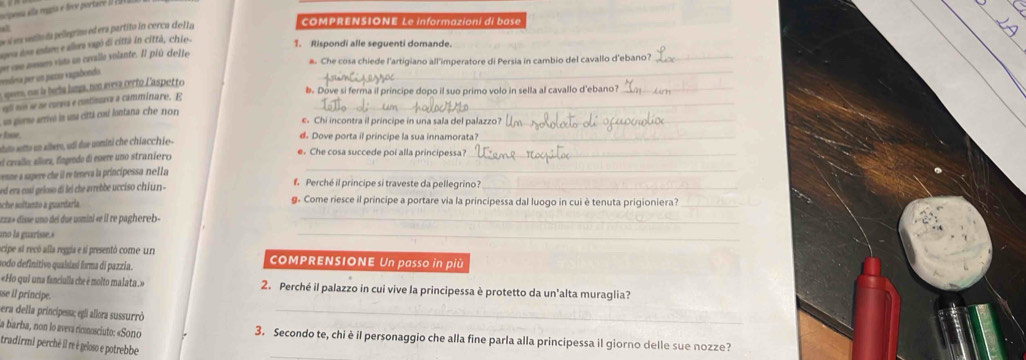 acpna e a mpa e foce portaró II 1949ia
a
e   s eilo d pellegrino ed era partito in cerca de l la
COMPRENSIONE Le informazioni di base
gea ton esture e alora vagó di cittá in città, chio.
1. Rispondi alle seguenti domande.
rendosa per un pazar vagabonda. u uue noues vito un crvallo volante. Il piú dette_
a. Che cosa chiede l'artigiano all'imperatore di Persia in cambio del cavallo d'ebano?_
a ge, no la beda humpa, nos avera crrto laspetto
b. Dove si ferma il principe dopo il suo primo volo in sella al cavallo d'ebano?_
efi nos se se cursa e continurs a camminare. E_
n porre arrivó in una cittá co lontana che non 
e. Chi incontra il principe in una sala del palazzo?_
Re, d. Dove porta il principe la sua innamorata?_
s tut setto un albero, udi dar uomini che chiacchie-
_
el crallo; alorz, fíngedo de enere uno straníero e. Che cosa succede poi alla principessa?_
venne a sapere che il re trneva la princípessa nlla
ed era cosí geloso di lel che arrebbe ucciso chiun  -  Perché il principe si traveste da pellegrino?_
sche soltanão a guardaria g. Come riesce il principe a portare via la principessa dal luogo in cui è tenuta prigioniera?_
*z za» disse uno del due uomini «e il re paghereb 
_
ano la guarisse.»
_
ocipe si recó alla reggia e si presentó come u COMPRENSIONE Un passo in più
sodo definitivo qualsiasí forma di pazzia.
«Ho qui una fanciulla che é molto malata.» 2. Perché il palazzo in cui vive la principessa è protetto da un'alta muraglia?
se il principe.
era della principessa; egli allora sussurró
_
la barba, non lo aveva ricnosciuto: «Sono 3. Secondo te, chi è il personaggio che alla fine parla alla principessa il giorno delle sue nozze?
tradirmi perché il re é geloso e potrebbe