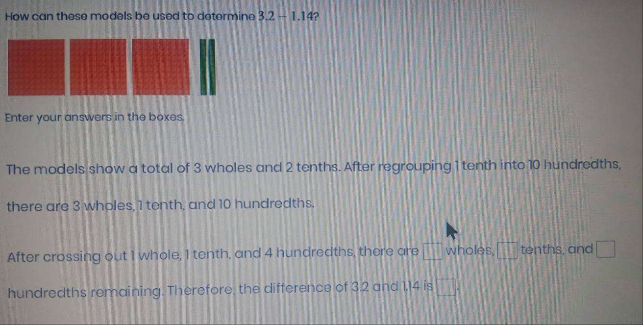 How can these models be used to determine 3.2-1.14 ? 
Enter your answers in the boxes. 
The models show a total of 3 wholes and 2 tenths. After regrouping 1 tenth into 10 hundredths, 
there are 3 wholes, 1 tenth, and 10 hundredths. 
After crossing out 1 whole, 1 tenth, and 4 hundredths, there are wholes, ___ tenths, and 
hundredths remaining. Therefore, the difference of 3.2 and 1.14 is