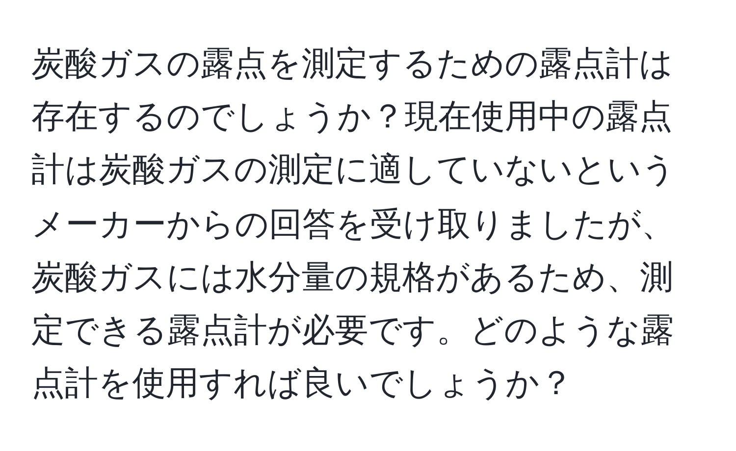 炭酸ガスの露点を測定するための露点計は存在するのでしょうか？現在使用中の露点計は炭酸ガスの測定に適していないというメーカーからの回答を受け取りましたが、炭酸ガスには水分量の規格があるため、測定できる露点計が必要です。どのような露点計を使用すれば良いでしょうか？