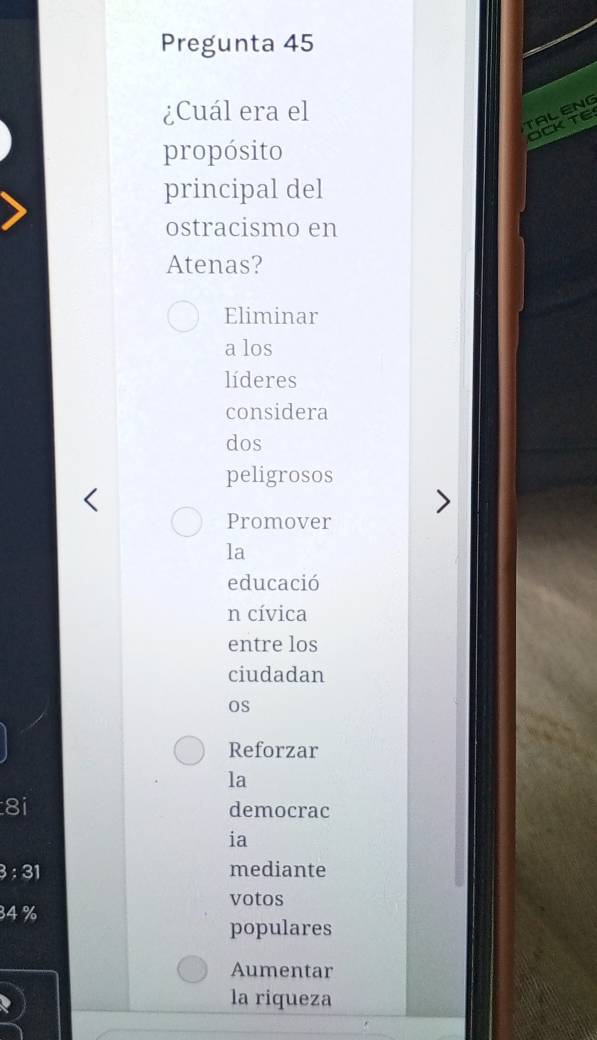 Pregunta 45 
¿Cuál era el 
TALENG 
OCK TE 
propósito 
principal del 
ostracismo en 
Atenas? 
Eliminar 
a los 
líderes 
considera 
dos 
peligrosos 
Promover 
la 
educació 
n cívica 
entre los 
ciudadan 
os 
Reforzar 
la 
8i democrac 
ia 
: 31 mediante 
votos
34 %
populares 
Aumentar 
la riqueza