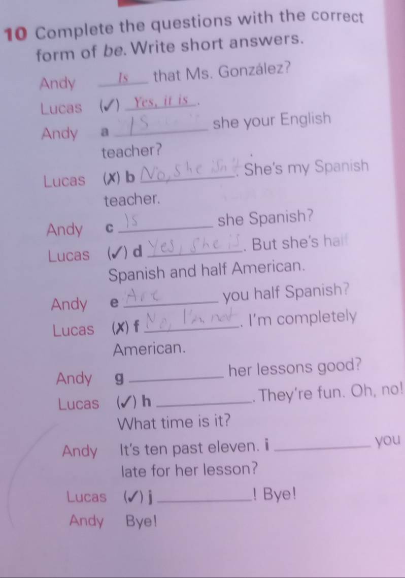 Complete the questions with the correct 
form of be. Write short answers. 
Andy _Is that Ms. González? 
Lucas (√) _Yes, it is_. 
Andy a _she your English 
teacher? 
Lucas (X) b _. She's my Spanish 
teacher. 
Andy C _she Spanish? 
Lucas (√) d _. But she's hal! 
Spanish and half American. 
Andy e _you half Spanish? 
Lucas (X) f _. I'm completely 
American. 
Andy g _her lessons good? 
Lucas (√)h _. They’re fun. Oh, no! 
What time is it? 
Andy It's ten past eleven. i _you 
late for her lesson? 
Lucas  V) j _! Bye! 
Andy Bye!