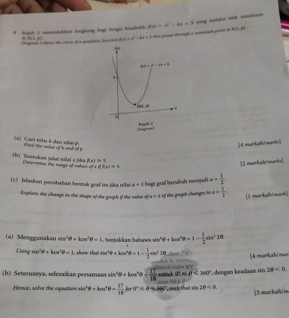 Rajah 2 menunjukkan lengkung bagi (ungsi kuadratik f(x)=x^2-kx+5 yang melalui titik minimum
Diagram 2 shows the curve of a quadratic function f(x)=x^2-kx+5 that passes through a minimum point at R(2,p).
di R(2,p).
(a) Cari nilai k dan nilai p.
[4 markah/marks]
Find the value of k and of p.
(b) Tentukan julat nilai x jika f(x)≥slant 5.
Determine the range of values ofxiff(x)≥slant 5.
[2 markah/marks]
(c) Jelaskan perubahan bentuk graf itu jika nilai a=1 bagi graf berubah menjadi a= 1/2 .
Explain the change in the shape of the graph if the value of a=1 of the graph changes to a= 1/2 . [1 markah/mark]
(a) Menggunakan sin^2θ +kos^2θ =1 , tunjukkan bahawa sin^4θ +kos^4θ =1- 1/2 sin^22θ .
Usin gsin^2θ +kos^2θ =1 , show that sin^4θ +kos^4θ =1- 1/2 sin^22θ .
[4 markah/mar
(b) Seterusnya, selesaikan persamaan sin^4θ +kos^4θ = 17/18  y^y ntuk 0°≤slant θ ≤slant 360° , dengan keadaan sin 2θ <0.
Hence, solve the equation sin^4θ +kos^4θ = 17/18  for 0°≤slant θ ≤slant 360° , such that sin 2θ <0.
[3 markah/m