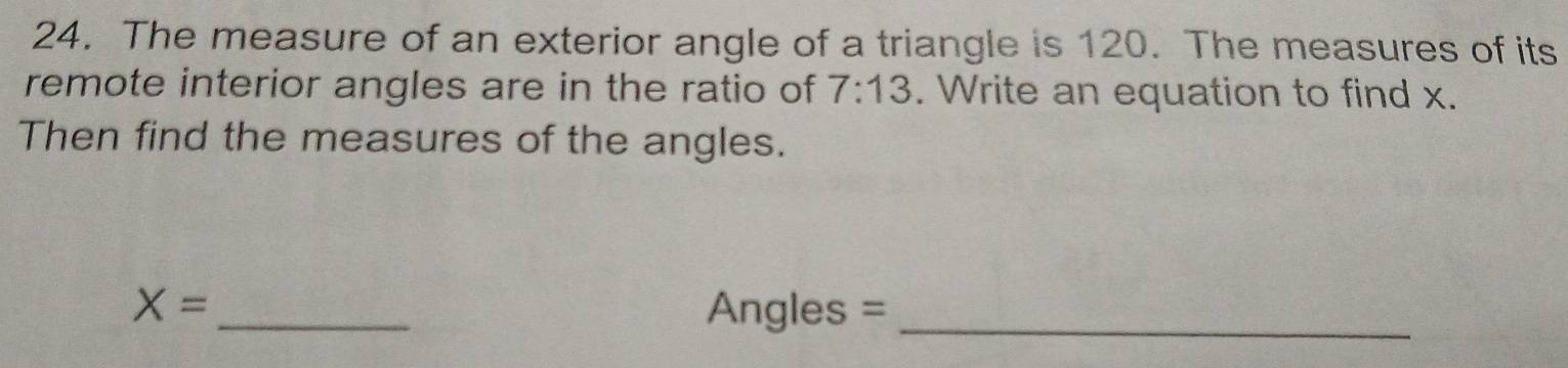 The measure of an exterior angle of a triangle is 120. The measures of its 
remote interior angles are in the ratio of 7:13. Write an equation to find x. 
Then find the measures of the angles.
X= _Angles =_