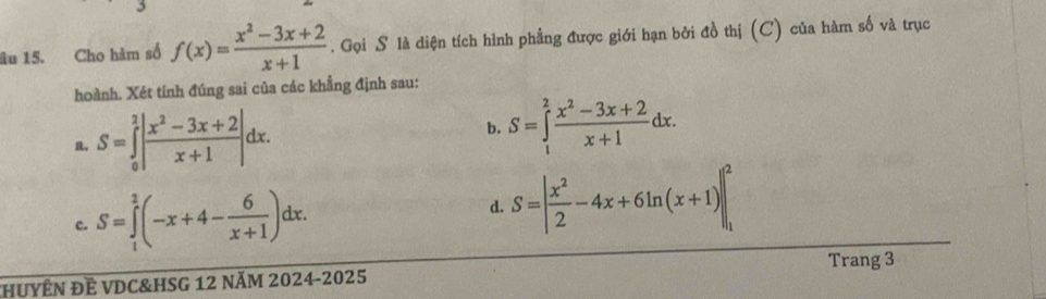 âu 15. Cho hàm số f(x)= (x^2-3x+2)/x+1 . Gọi S là diện tích hình phẳng được giới hạn bởi đồ thị (C) của hàm số và trục
hoành. Xét tính đúng sai của các khẳng định sau:
， S=∈tlimits _0^(2|frac x^2)-3x+2x+1|dx. b. S=∈tlimits _1^(2frac x^2)-3x+2x+1dx.
c. S=∈tlimits _1^(2(-x+4-frac 6)x+1)dx. d. S=| x^2/2 -4x+6ln (x+1)|_1^2
Trang 3
HUYÊN ĐÊ VDC&HSG 12 năM 2024-2025