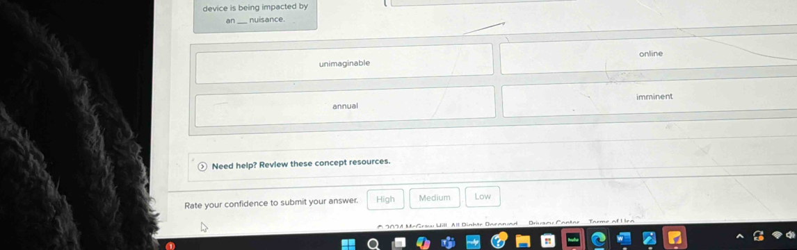 device is being impacted by 
an nuisance. 
online 
unimaginable 
annual imminent 
Need help? Revlew these concept resources. 
Rate your confidence to submit your answer. High Medium Low 
All Dighte Dacanund Driam 
a