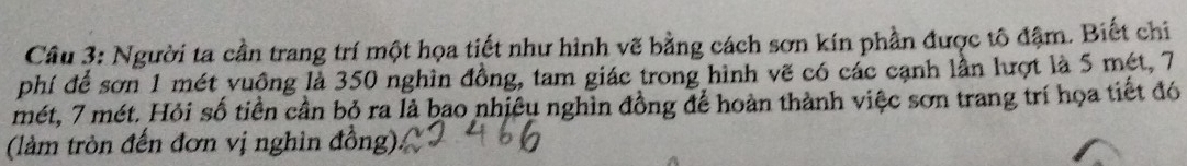 Người ta cần trang trí một họa tiết như hình vẽ bằng cách sơn kín phần được tô đậm. Biết chi 
phí để sơn 1 mét vuồng là 350 nghìn đồng, tam giác trong hình vẽ có các cạnh lần lượt là 5 mét, 7
mét, 7 mét. Hỏi số tiền cần bỏ ra là bao nhiêu nghìn đồng để hoàn thành việc sơn trang trí họa tiết đó 
(làm tròn đến đơn vị nghin đồng):