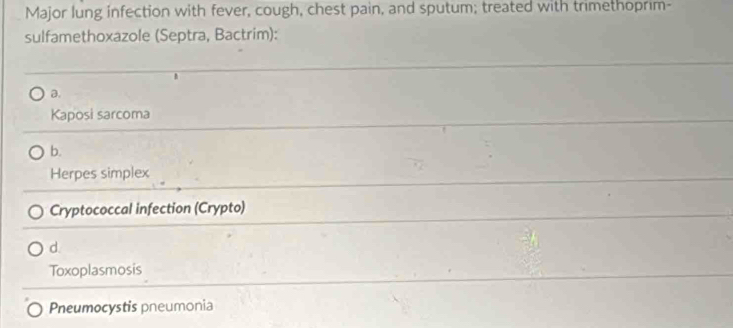 Major lung infection with fever, cough, chest pain, and sputum; treated with trimethoprim-
sulfamethoxazole (Septra, Bactrim):
a.
Kaposi sarcoma
b.
Herpes simplex
Cryptococcal infection (Crypto)
d.
Toxoplasmosis
Pneumocystis pneumonia