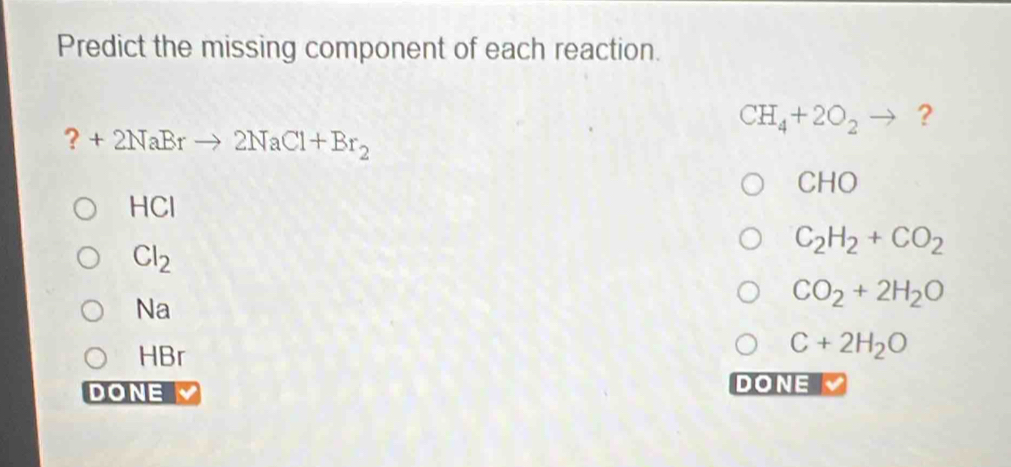 Predict the missing component of each reaction.
CH_4+2O_2to ? 
? +2NaBrto 2NaCl+Br_2
CHO
HCl
Cl_2
C_2H_2+CO_2
Na
CO_2+2H_2O
HBr
C+2H_2O
DONE DONE