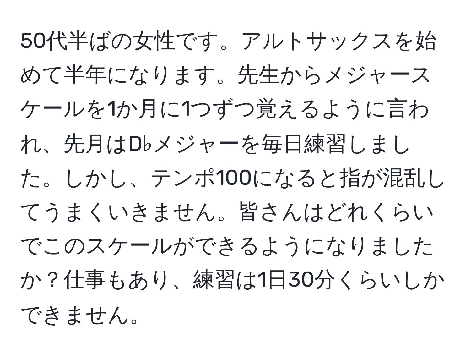 50代半ばの女性です。アルトサックスを始めて半年になります。先生からメジャースケールを1か月に1つずつ覚えるように言われ、先月はD♭メジャーを毎日練習しました。しかし、テンポ100になると指が混乱してうまくいきません。皆さんはどれくらいでこのスケールができるようになりましたか？仕事もあり、練習は1日30分くらいしかできません。