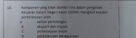 Komponen yang tidak diambil kira dalam pengiraan
Keluaran Dalam Negeri Kasar (KDNK) mengikut kaedah
perbelanjaan ialah
A sektor perkilangan
B eksport dan import
C perbelanjaan awam
D perbelanjaan penggunaan