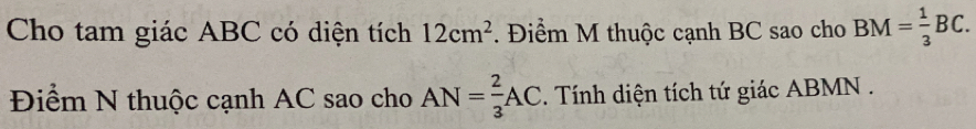 Cho tam giác ABC có diện tích 12cm^2. Điểm M thuộc cạnh BC sao cho BM= 1/3 BC. 
Điểm N thuộc cạnh AC sao cho AN= 2/3 AC. Tính diện tích tứ giác ABMN.