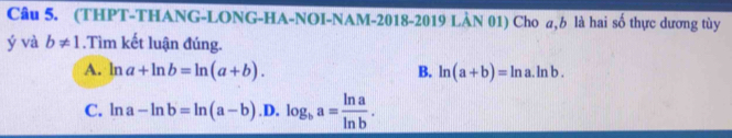 (THPT-THANG-LONG-HA-NOI-NAM-2018-2019 LÀN 01) Cho a, 6 là hai số thực dương tùy
ý và b!= 1.Tìm kết luận đúng.
A. ln a+ln b=ln (a+b). ln (a+b)=ln a.ln b. 
B.
C. ln a-ln b=ln (a-b).D.log _ba= ln a/ln b .