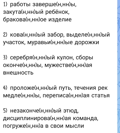 работы заверше(н,нн)ы, 
закута(н,нн)ый ребёнок, 
бракова(н,нн)ое изделие 
2) кова(н,нн)ый забор, выделе(н,нн)ый 
участок, муравьи(н,нн)ые дорожки 
3) серебря(н,нн)ый кулон, сборы 
оконче(н,нн)ы, мужестве(н,нн)ая 
Bhewhoctb 
4) лроложе(н,нн)ый πуть, течения рек 
Медле(н,нн)ы, переписа(н,нн)я статья 
5) незаконче(н,нн)ый этюд, 
дисциплинирова(н,нн)ая команда, 
погруже(н,нн)а в свои Мысли