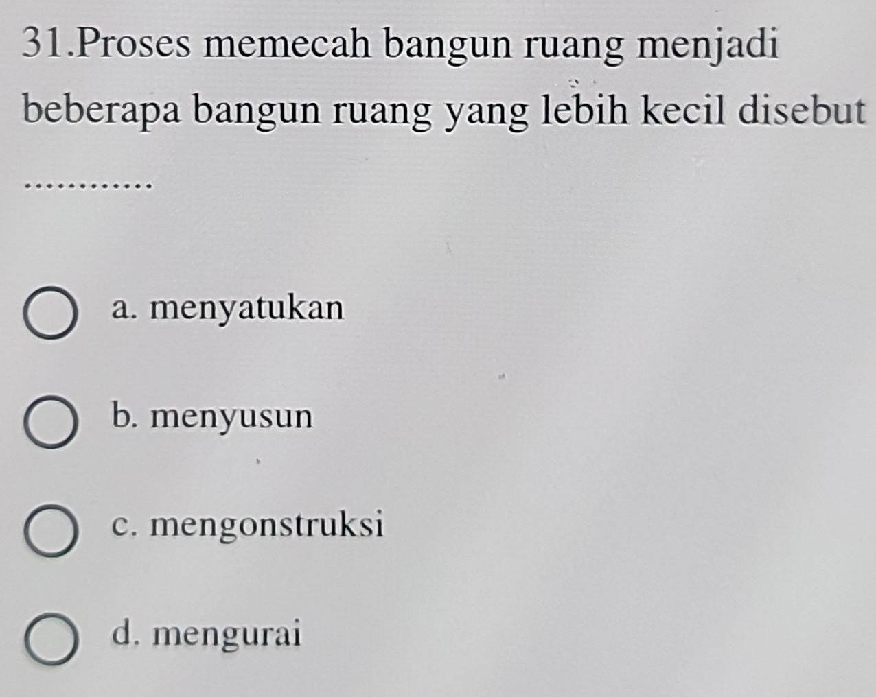 Proses memecah bangun ruang menjadi
beberapa bangun ruang yang lebih kecil disebut
_
a. menyatukan
b. menyusun
c. mengonstruksi
d. mengurai