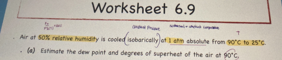 Worksheet 6.9
frac P_AP_A(T)^x100% 
Constant Pressure 15Otheral → cotust (empratue 
T 
Air at 50% relative humidity is cooled isobarically at 1 atm absolute from 90°C to 25°C. 
(a) Estimate the dew point and degrees of superheat of the air at 90°C,