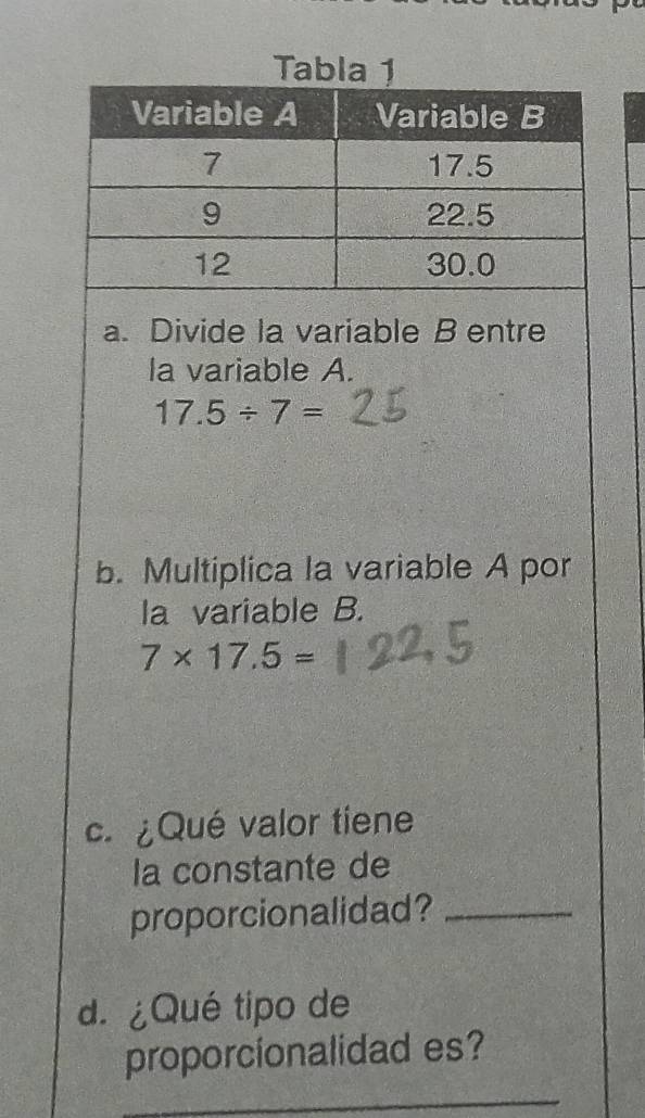 Tabla 1 
a. Divide la variable B entre 
la variable A.
17.5/ 7=
b. Multiplica la variable A por 
la variable B.
7* 17.5=
c. ¿Qué valor tiene 
la constante de 
proporcionalidad?_ 
d. ¿Qué tipo de 
proporcionalidad es?