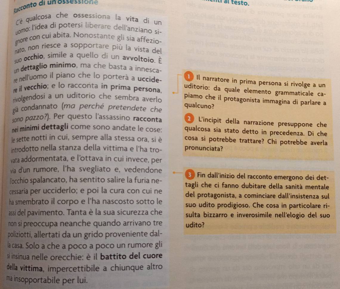 Racconto di un ossessione
cití al testo.
è qualcosa che ossessiona la vita di un
uomo: l'idea di potersi liberare dell'anziano si-
gnore con cui abita. Nonostante gli sia affezio-
nato, non riesce a sopportare più la vista del
suo occhio, simile a quello di un avvoltoio. È
un dettaglio minimo, ma che basta a innesca-
re nell'uomo il piano che lo porterà a uccide-
1 Il narratore in prima persona si rivolge a un
uditorio: da quale elemento grammaticale ca-
re il vecchio; e lo racconta in prima persona, piamo che il protagonista immagina di parlare a
rivolgendosi a un uditorio che sembra averlo
già condannato (ma perché pretendete che
qualcuno?
sono pazzo?). Per questo l’assassino racconta 2 L'incipit della narrazione presuppone che
nei minimi dettagli come sono andate le cose: qualcosa sia stato detto in precedenza. Di che
le sette notti in cui, sempre alla stessa ora, si è cosa si potrebbe trattare? Chi potrebbe averla
introdotto nella stanza della vittima e l'ha tro- pronunciata?
vata addormentata, e l’ottava in cui invece, per
via d'un rumore, l’ha svegliato e, vedendone 3 Fin dall'inizio del racconto emergono dei det-
l'occhio spalancato, ha sentito salire la furia ne- tagli che ci fanno dubitare della sanità mentale
cessaria per ucciderlo; e poi la cura con cui ne del protagonista, a cominciare dall’insistenza sul
ha smembrato il corpo e l'ha nascosto sotto le suo udito prodigioso. Che cosa in particolare ri-
assi del pavimento. Tanta è la sua sicurezza che sulta bizzarro e inverosimile nell'elogio del suo
non si preoccupa neanche quando arrivano tre udito?
poliziotti, allertati da un grido proveniente dal-
la casa. Solo a che a poco a poco un rumore gli
si insinua nelle orecchie: è il battito del cuore
della vittima, impercettibile a chiunque altro
ma insopportabile per lui.