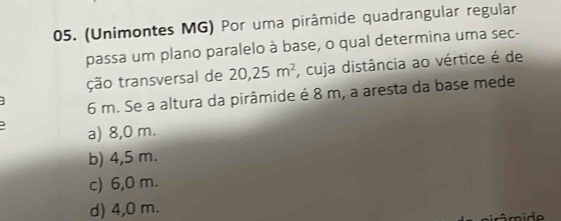 (Unimontes MG) Por uma pirâmide quadrangular regular
passa um plano paralelo à base, o qual determina uma sec-
ção transversal de 20,25m^2 , cuja distância ao vértice é de
6 m. Se a altura da pirâmide é 8 m, a aresta da base mede
a) 8,0 m.
b) 4,5 m.
c) 6,0 m.
d) 4,0 m.