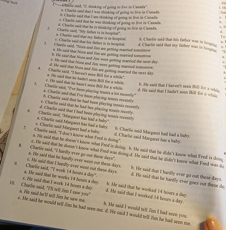 Ohing/ built
:. H
T.  Charlie said, "I', thinking of going to live in Canada". 1. H
a. Charlie said that I was thinking of going to live in Canada. Cha
b. Charlie said that I am thinking of going to live in Canada. a. !
b.
c. Charlie said that he was thinking of going to live in Canada. c. H
d. Charlie said that he is thinking of going to live in Canada. d.
a. Charlie said that my father is in hospital.
To
2. Charlie said, "My father is in hospital". b. Charlie said that his father was in hospital c. 
a. 1
c. Charlie said that his father is in hospital. d. Charlie said that my father was in hospital "S
3. Charlie said, "Nora and Jim are getting married tomorrow a.
a. He said that Nora and Jim are getting married tomorrow c.
b. He said that Nora and Jim were getting married the next day.
c. He said that Nora and Jim were getting married tomorrow.
'I
d. He said that Nora and Jim are getting married the next day.
a
4. Charlie said, "I haven't seen Bill for a while".
c
"
a. He said that he hadn't seen Bill for a while. b. He said that I haven't seen Bill for a while
c. He said that he hasn't seen Bill for a while. d. He said that I hadn't seen Bill for a while
5. Charlie said, "I've been playing tennis a lot recently"
a. Charlie said that I've been playing tennis recently.
b. Charlie said that he had been playing tennis recently.
c. Charlie said that he had bee playing tennis recetly.
d. Charlie said that I had been playing tennis recently
6. Charlie said, "Margaret has had a baby".
a. Charlie said Margaret has had a baby. b. Charlie said Margaret had had a baby.
c. Charlie said Margaret had a baby. d. Charlie said Margaret has a baby.
7. Charlie said, "I don’t know what Fred is doing".
a. He said that he doesn’t know what Fred is doing. b. He said that he didn’t know what Fred is doing
8. Charlie said, "I hardly ever go out these days".
e
c. He said that he doesn’t know what Fred was doing.d. He said that he didn’t know what Fred was do
a. He said that he hardly ever went out these days. b. He said that I hardly ever go out these days.
9. Charlie said, '"I work 14 hours a day".
c. He said that I hardly ever went out these days. d. He said that he hardly ever goes out these da
a. He said that he works 14 hours a day.
10. Charlie said, "I'll tell Jim I saw you" b. He said that he worked 14 hours a day.
c. He said that I work 14 hours a day. d. He said that I worked 14 hours a day.
a. He said he'll tell Jim he saw me. b. He said I would tell Jim I had seen you.
c. He said he would tell Jim he had seen me. d. He said I would tell Jim he had seen me.