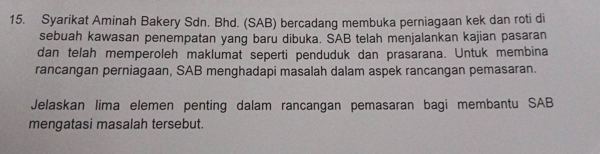 Syarikat Aminah Bakery Sdn. Bhd. (SAB) bercadang membuka perniagaan kek dan roti di 
sebuah kawasan penempatan yang baru dibuka. SAB telah menjalankan kajian pasaran 
dan telah memperoleh maklumat seperti penduduk dan prasarana. Untuk membina 
rancangan perniagaan, SAB menghadapi masalah dalam aspek rancangan pemasaran. 
Jelaskan lima elemen penting dalam rancangan pemasaran bagi membantu SAB 
mengatasi masalah tersebut.