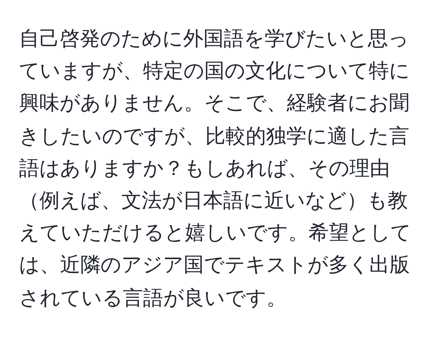 自己啓発のために外国語を学びたいと思っていますが、特定の国の文化について特に興味がありません。そこで、経験者にお聞きしたいのですが、比較的独学に適した言語はありますか？もしあれば、その理由例えば、文法が日本語に近いなども教えていただけると嬉しいです。希望としては、近隣のアジア国でテキストが多く出版されている言語が良いです。