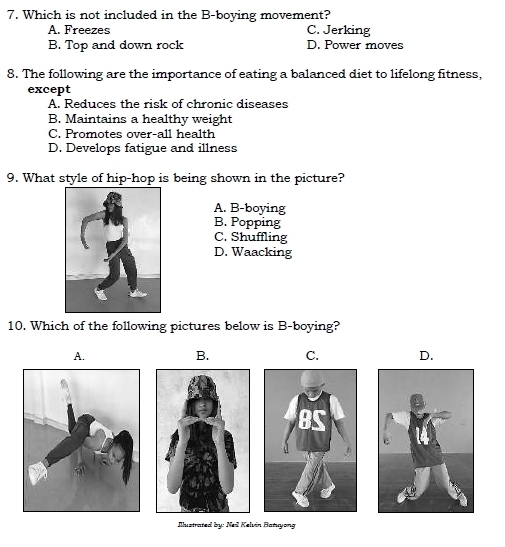 Which is not included in the B-boying movement?
A. Freezes C. Jerking
B. Top and down rock D. Power moves
8. The following are the importance of eating a balanced diet to lifelong fitness,
except
A. Reduces the risk of chronic diseases
B. Maintains a healthy weight
C. Promotes over-all health
D. Develops fatigue and illness
9. What style of hip-hop is being shown in the picture?
A. B-boying
B. Popping
C. Shuffling
D. Waacking
10. Which of the following pictures below is B-boying?
A.
B. C. D.
Illustrated by: Neil Kelvin Batuyong