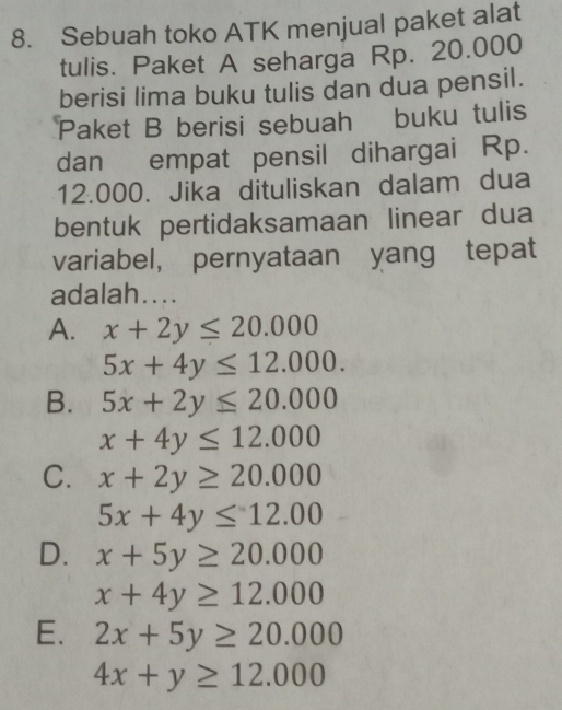 Sebuah toko ATK menjual paket alat
tulis. Paket A seharga Rp. 20.000
berisi lima buku tulis dan dua pensil.
Paket B berisi sebuah buku tulis
dan empat pensil dihargai Rp.
12.000. Jika dituliskan dalam dua
bentuk pertidaksamaan linear dua
variabel, pernyataan yang tepat
adalah....
A. x+2y≤ 20.000
5x+4y≤ 12.000.
B. 5x+2y≤ 20.000
x+4y≤ 12.000
C. x+2y≥ 20.000
5x+4y≤ 12.00
D. x+5y≥ 20.000
x+4y≥ 12.000
E. 2x+5y≥ 20.000
4x+y≥ 12.000