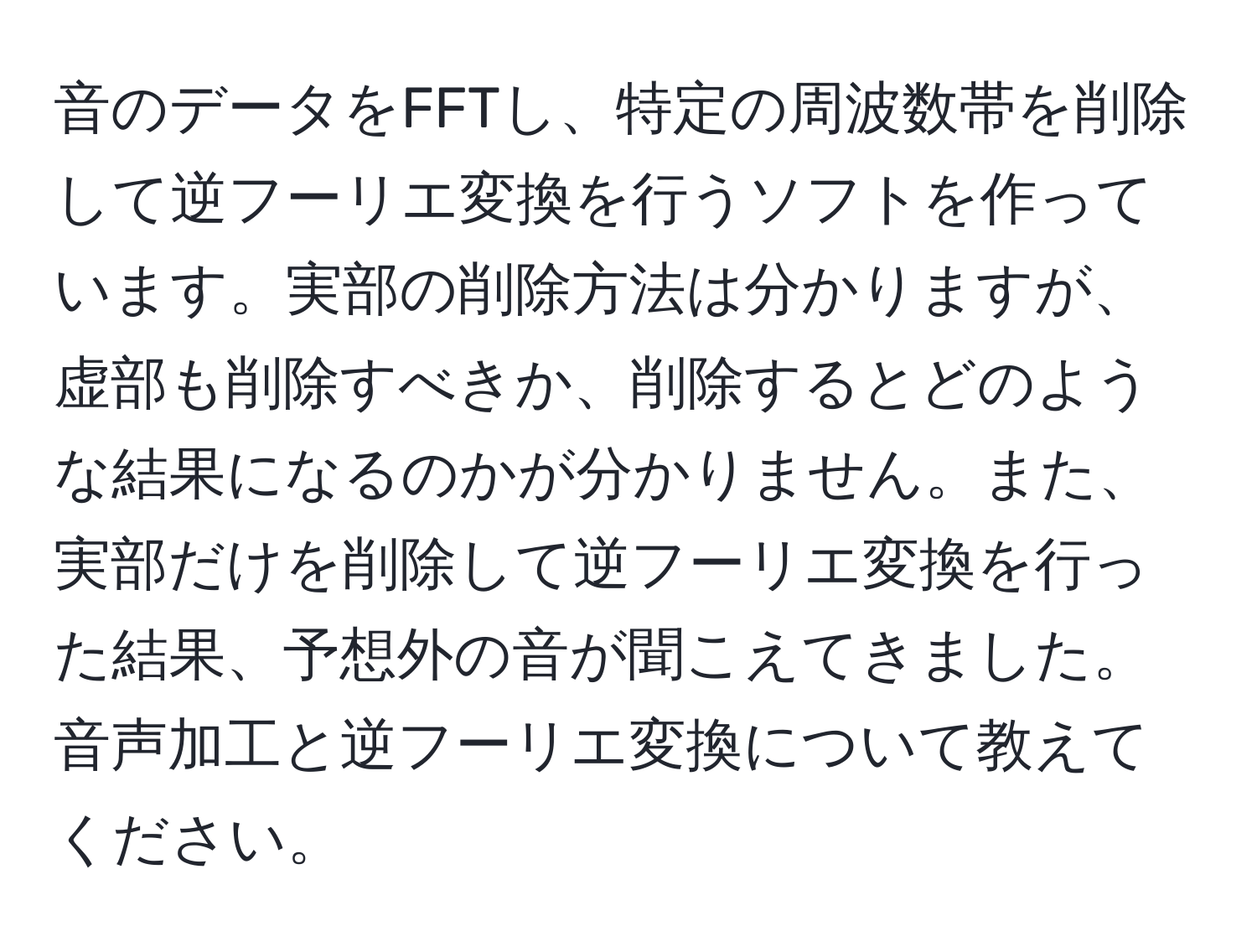 音のデータをFFTし、特定の周波数帯を削除して逆フーリエ変換を行うソフトを作っています。実部の削除方法は分かりますが、虚部も削除すべきか、削除するとどのような結果になるのかが分かりません。また、実部だけを削除して逆フーリエ変換を行った結果、予想外の音が聞こえてきました。音声加工と逆フーリエ変換について教えてください。