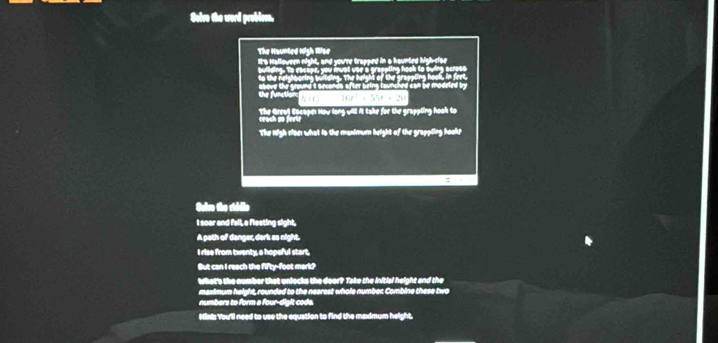 Soive the word problsen, 
The Haunted High Riae 
It's Halloween night, and you're trapped in a haunted high-rise 
V o T 
above the ground t seconda after being launched can be modeled by 
the function: (r) 166'+ 55f +20
The Great Eacape: Now long will it take for the grappling hook to 
reach so feet? 
The High rise: what is the maximum height of the grappling hook? 
: 
Seive the riddie 
I soar and fall, a fleeting sight, 
A path of danger, dark es night. 
I rise from twenty, a hopeful start, 
But can I reach the fifty-foot mark? 
what's the number that unlocks the door? Take the initial height and the 
maximum height, rounded to the nearest whole number. Combine these two 
numbers to form a four-digit code. 
Mint: You'll need to use the equation to find the maximum height.