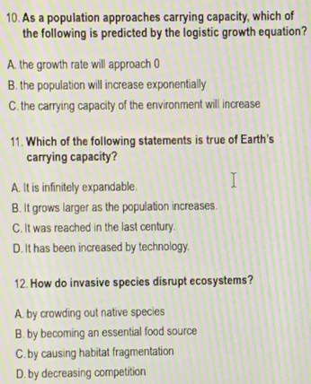 As a population approaches carrying capacity, which of
the following is predicted by the logistic growth equation?
A. the growth rate will approach (
B. the population will increase exponentially
C. the carrying capacity of the environment will increase
11. Which of the following statements is true of Earth's
carrying capacity?
A. It is infinitely expandable.
B. It grows larger as the population increases.
C. It was reached in the last century.
D. It has been increased by technology.
12. How do invasive species disrupt ecosystems?
A. by crowding out native species
B. by becoming an essential food source
C. by causing habitat fragmentation
D. by decreasing competition