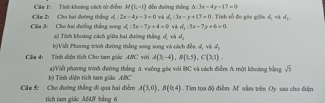 Tính khoảng cách từ điểm M(1;-1) đến đường thẳng △ :3x-4y-17=0
Câu 2: Cho hai đường thẳng d_1:2x-4y-3=0 và d_2:3x-y+17=0. Tính số đo góc giữa d_1 và d_2. 
Câu 3: Cho hai đường thẳng song d_1:5x-7y+4=0 và d_2:5x-7y+6=0. 
a) Tính khoảng cách giữa hai đường thẳng d_1 và d_2
b)Viết Phương trình đường thẳng song song và cách đều d_1 và d_2
Câu 4: Tính diện tích Cho tam giác ABC với A(3;-4), B(1;5), C(3;1). 
a)Viết phương trình đường thẳng Δ vuông góc với BC và cách điểm A một khoảng bằng sqrt(5)
b) Tính diện tích tam giác ABC
Câu 5: Cho đường thẳng đi qua hai điểm A(3,0), B(0;4). Tìm tọa độ điểm M nằm trên Oy sao cho diện 
tích tam giác MAB bằng 6