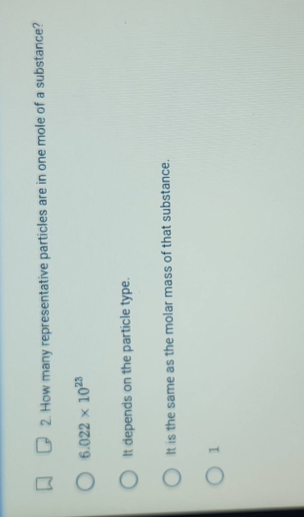 How many representative particles are in one mole of a substance?
6.022* 10^(23)
It depends on the particle type.
It is the same as the molar mass of that substance.
1
