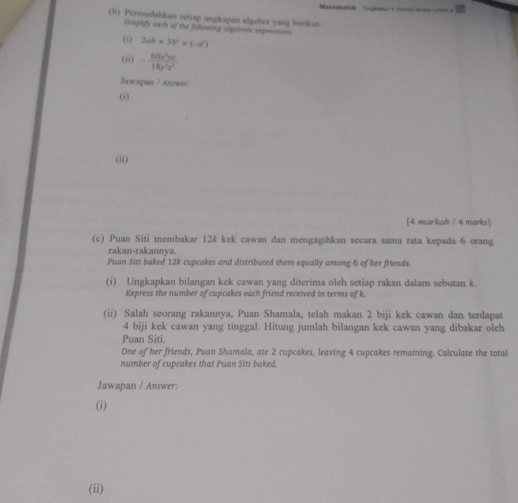 Matenatik Toglat t tamo Sde ci so 
(b) Permudahkan setiap ungkapan afgebra yang berikot. 
Simpilify euch of the following algebraic expressions. 
(i) 2ab* 3b^2* (-a^2)
(ii) - 60x^3yz/18y^3z^2 
Jawapan / Answer: 
(i) 
(ii) 
[4 markah / 4 marks] 
(c) Puan Siti membakar 12k kek cawan dan mengagihkan secara sama rata kepada 6 orang 
rakan-rakannya. 
Puan Siti baked 12k cupcakes and distributed them equally among 6 of her friends. 
(i) Ungkapkan bilangan kek cawan yang diterima oleh setiap rakan dalam sebutan k. 
Express the number of cupcakes each friend received in terms of k. 
(ii) Salah seorang rakannya, Puan Shamala, telah makan 2 biji kek cawan dan terdapat
4 biji kek cawan yang tinggal. Hitung jumlah bilangan kek cawan yang dibakar oleh 
Puan Siti. 
One of her friends, Puan Shamala, ate 2 cupcakes, leaving 4 cupcakes remaining. Calculate the total 
number of cupcakes that Puan Siti baked. 
Jawapan / Answer: 
(i) 
(ii)