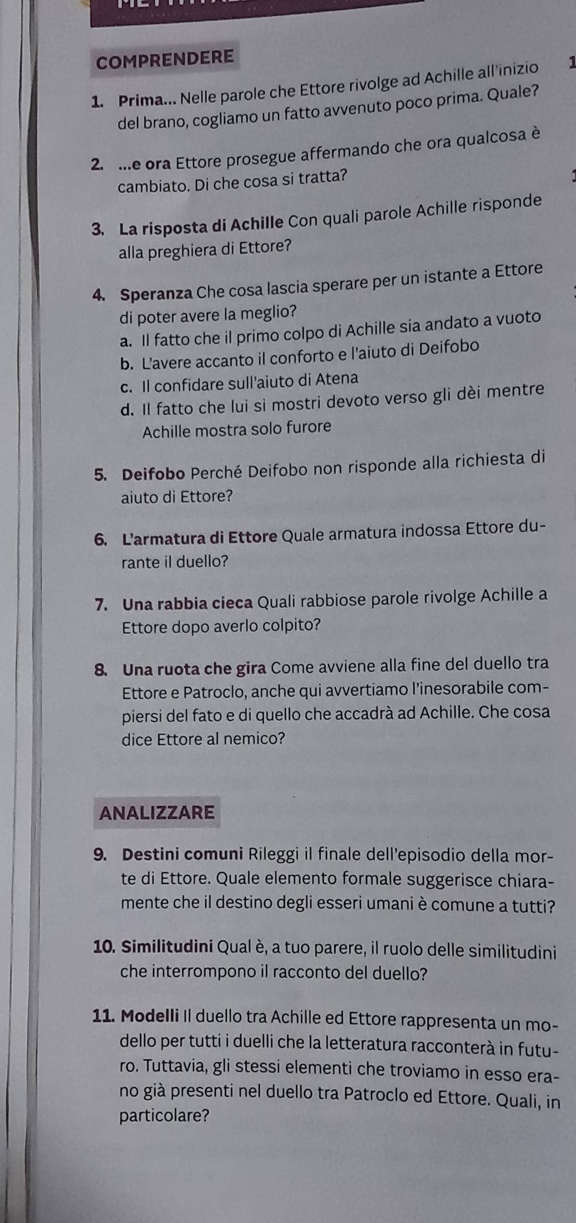 COMPRENDERE
1. Prima... Nelle parole che Ettore rivolge ad Achille all'inizio 1
del brano, cogliamo un fatto avvenuto poco prima. Quale?
2. ...e ora Ettore prosegue affermando che ora qualcosa è
cambiato. Di che cosa si tratta?
3. La risposta di Achille Con quali parole Achille risponde
alla preghiera di Ettore?
4. Speranza Che cosa lascia sperare per un istante a Ettore
di poter avere la meglio?
a. Il fatto che il primo colpo di Achille sia andato a vuoto
b. L’avere accanto il conforto e l'aiuto di Deifobo
c. Il confidare sull'aiuto di Atena
d. Il fatto che lui si mostri devoto verso gli dèi mentre
Achille mostra solo furore
5. Deifobo Perché Deifobo non risponde alla richiesta di
aiuto di Ettore?
6. L'armatura di Ettore Quale armatura indossa Ettore du-
rante il duello?
7. Una rabbia cieca Quali rabbiose parole rivolge Achille a
Ettore dopo averlo colpito?
8. Una ruota che gira Come avviene alla fine del duello tra
Ettore e Patroclo, anche qui avvertiamo l'inesorabile com-
piersi del fato e di quello che accadrà ad Achille. Che cosa
dice Ettore al nemico?
ANALIZZARE
9. Destini comuni Rileggi il finale dell'episodio della mor-
te di Ettore. Quale elemento formale suggerisce chiara-
mente che il destino degli esseri umani è comune a tutti?
10. Similitudini Qual è, a tuo parere, il ruolo delle similitudini
che interrompono il racconto del duello?
11. Modelli II duello tra Achille ed Ettore rappresenta un mo-
dello per tutti i duelli che la letteratura racconterà in futu-
ro. Tuttavia, gli stessi elementi che troviamo in esso era-
no già presenti nel duello tra Patroclo ed Ettore. Quali, in
particolare?